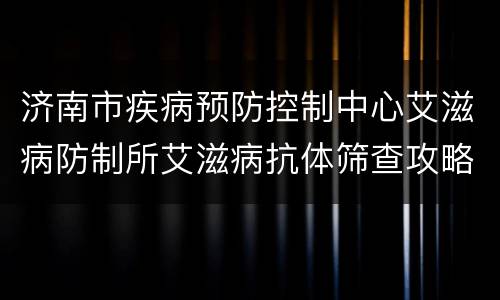 济南市疾病预防控制中心艾滋病防制所艾滋病抗体筛查攻略