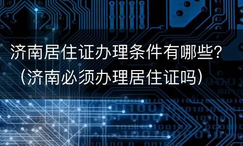 济南居住证办理条件有哪些？（济南必须办理居住证吗）