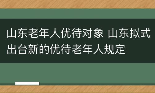 山东老年人优待对象 山东拟式出台新的优待老年人规定