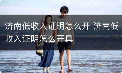 济南低收入证明怎么开 济南低收入证明怎么开具