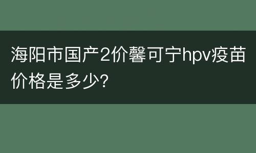 海阳市国产2价馨可宁hpv疫苗价格是多少？