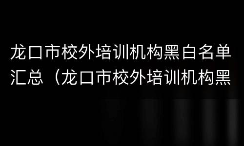 龙口市校外培训机构黑白名单汇总（龙口市校外培训机构黑白名单汇总公示）