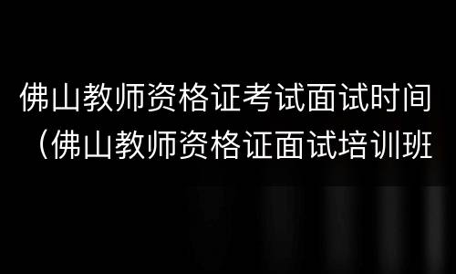 佛山教师资格证考试面试时间（佛山教师资格证面试培训班哪里有）