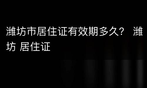 潍坊市居住证有效期多久？ 潍坊 居住证