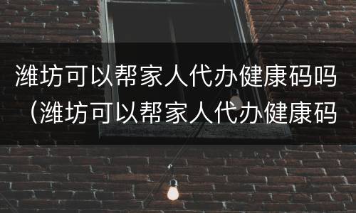 潍坊可以帮家人代办健康码吗（潍坊可以帮家人代办健康码吗）