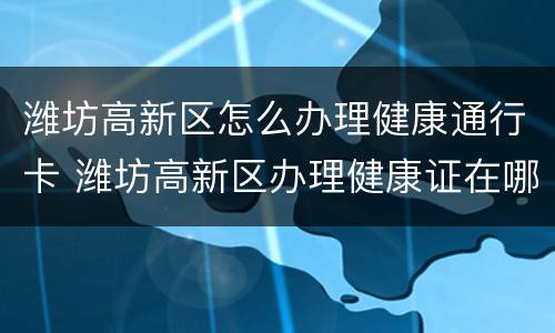 潍坊高新区怎么办理健康通行卡 潍坊高新区办理健康证在哪里办