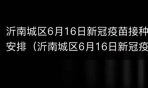 沂南城区6月16日新冠疫苗接种安排（沂南城区6月16日新冠疫苗接种安排）