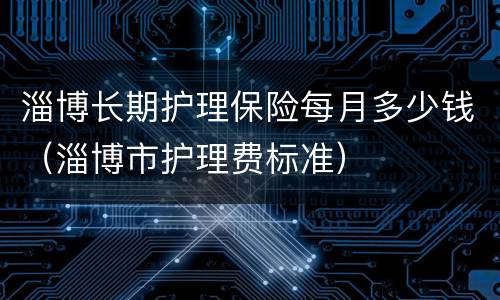 淄博长期护理保险每月多少钱（淄博市护理费标准）