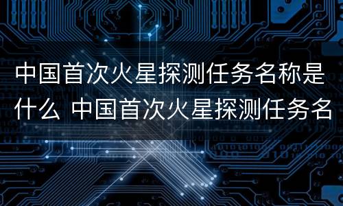 中国首次火星探测任务名称是什么 中国首次火星探测任务名称是什么呢