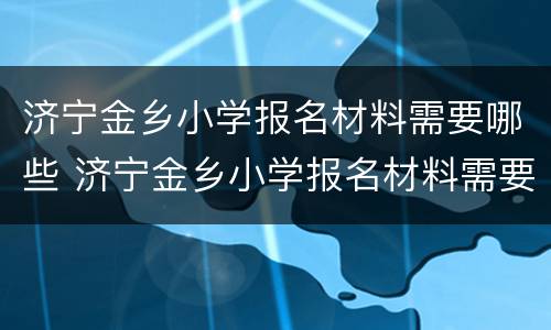 济宁金乡小学报名材料需要哪些 济宁金乡小学报名材料需要哪些东西