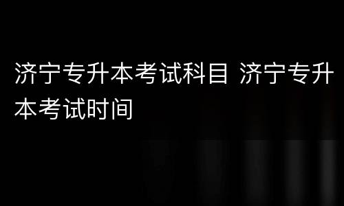 济宁专升本考试科目 济宁专升本考试时间