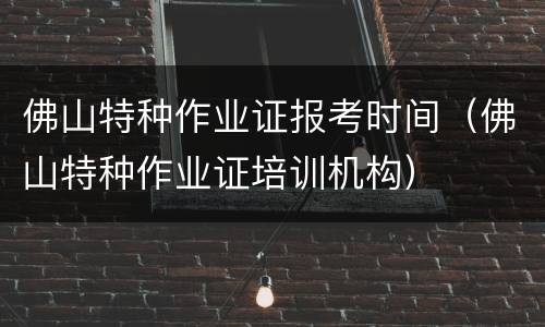 佛山特种作业证报考时间（佛山特种作业证培训机构）