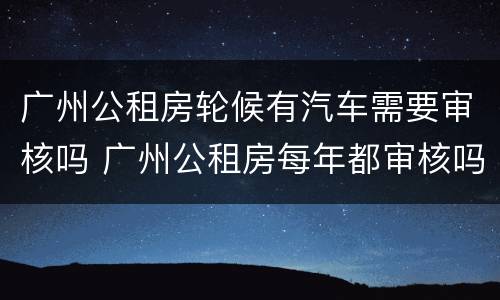 广州公租房轮候有汽车需要审核吗 广州公租房每年都审核吗