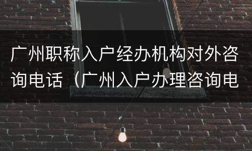 广州职称入户经办机构对外咨询电话（广州入户办理咨询电话）