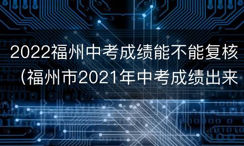2022福州中考成绩能不能复核（福州市2021年中考成绩出来了）