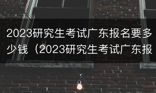 2023研究生考试广东报名要多少钱（2023研究生考试广东报名要多少钱呀）