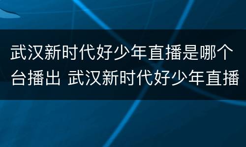 武汉新时代好少年直播是哪个台播出 武汉新时代好少年直播是哪个台播出过