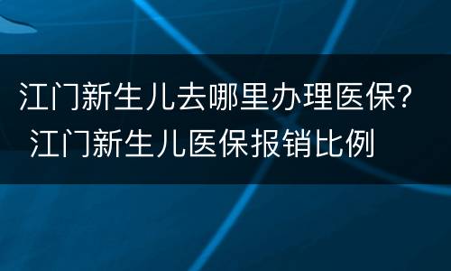 江门新生儿去哪里办理医保？ 江门新生儿医保报销比例