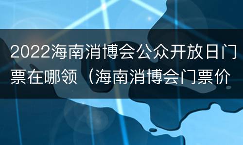 2022海南消博会公众开放日门票在哪领（海南消博会门票价格）