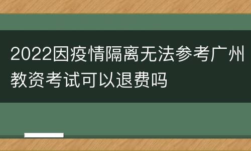 2022因疫情隔离无法参考广州教资考试可以退费吗