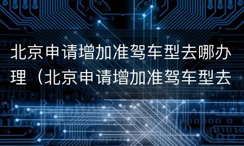 北京申请增加准驾车型去哪办理（北京申请增加准驾车型去哪办理业务）