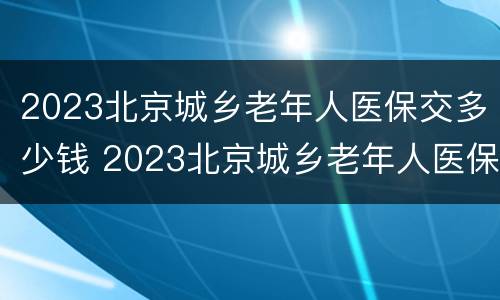 2023北京城乡老年人医保交多少钱 2023北京城乡老年人医保交多少钱一个月
