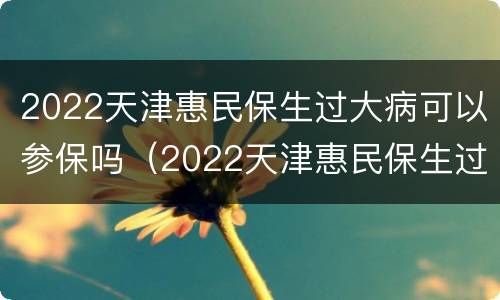 2022天津惠民保生过大病可以参保吗（2022天津惠民保生过大病可以参保吗怎么报销）