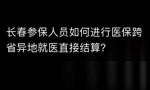 长春参保人员如何进行医保跨省异地就医直接结算？