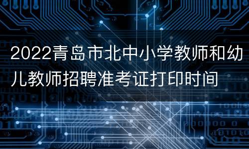 2022青岛市北中小学教师和幼儿教师招聘准考证打印时间