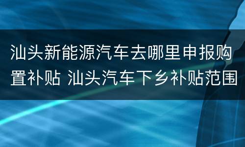 汕头新能源汽车去哪里申报购置补贴 汕头汽车下乡补贴范围