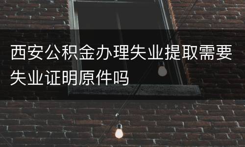 西安公积金办理失业提取需要失业证明原件吗