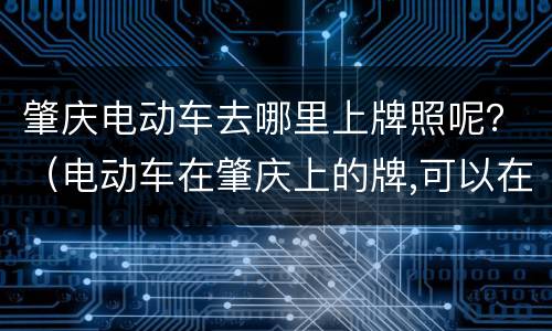 肇庆电动车去哪里上牌照呢？（电动车在肇庆上的牌,可以在佛山开吗?）