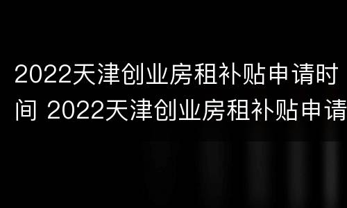2022天津创业房租补贴申请时间 2022天津创业房租补贴申请时间表