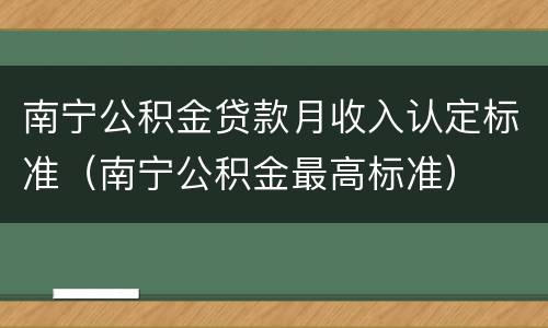 南宁公积金贷款月收入认定标准（南宁公积金最高标准）