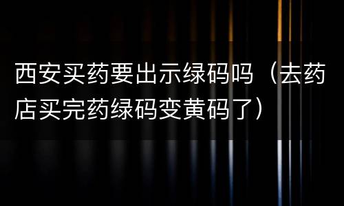 西安买药要出示绿码吗（去药店买完药绿码变黄码了）