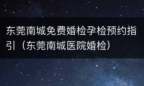 东莞南城免费婚检孕检预约指引（东莞南城医院婚检）