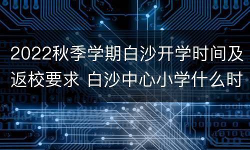 2022秋季学期白沙开学时间及返校要求 白沙中心小学什么时候开学
