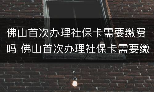 佛山首次办理社保卡需要缴费吗 佛山首次办理社保卡需要缴费吗多少钱