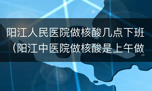 阳江人民医院做核酸几点下班（阳江中医院做核酸是上午做还是下午做）