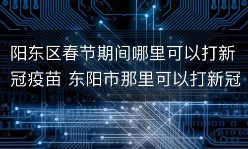 阳东区春节期间哪里可以打新冠疫苗 东阳市那里可以打新冠疫苗
