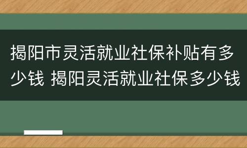 揭阳市灵活就业社保补贴有多少钱 揭阳灵活就业社保多少钱一个月