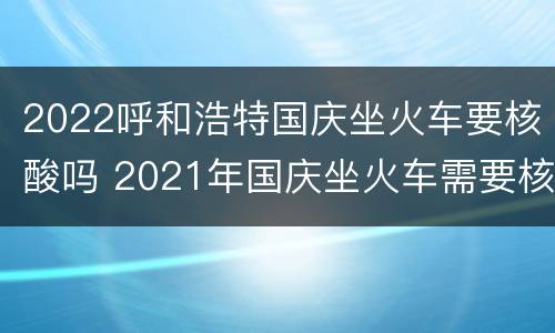 2022呼和浩特国庆坐火车要核酸吗 2021年国庆坐火车需要核酸