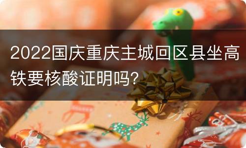 2022国庆重庆主城回区县坐高铁要核酸证明吗？