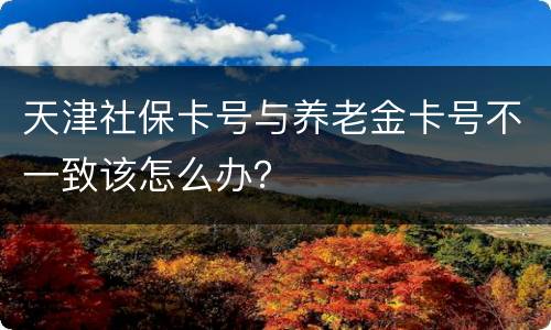 天津社保卡号与养老金卡号不一致该怎么办？