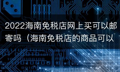 2022海南免税店网上买可以邮寄吗（海南免税店的商品可以邮寄回内地嘛）
