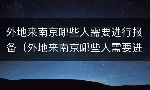 外地来南京哪些人需要进行报备（外地来南京哪些人需要进行报备呢）