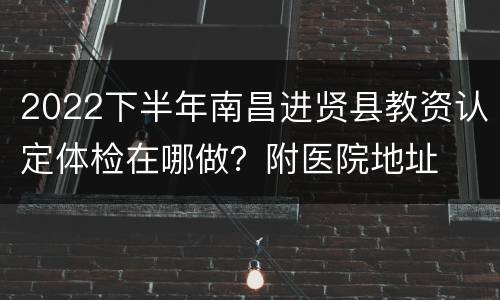 2022下半年南昌进贤县教资认定体检在哪做？附医院地址