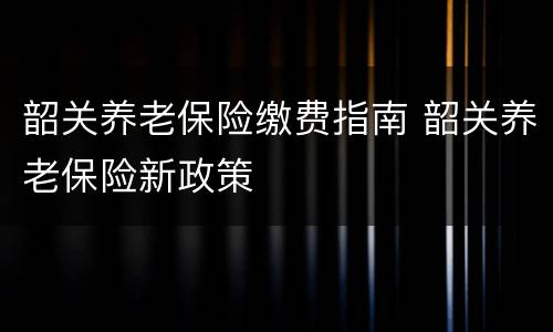 韶关养老保险缴费指南 韶关养老保险新政策