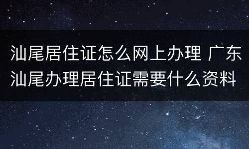 汕尾居住证怎么网上办理 广东汕尾办理居住证需要什么资料