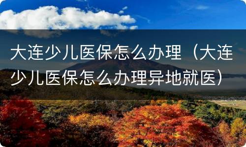 大连少儿医保怎么办理（大连少儿医保怎么办理异地就医）